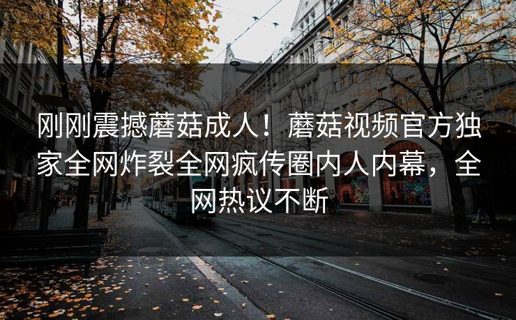 刚刚震撼蘑菇成人！蘑菇视频官方独家全网炸裂全网疯传圈内人内幕，全网热议不断