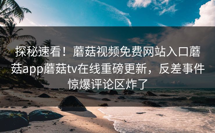 探秘速看！蘑菇视频免费网站入口蘑菇app蘑菇tv在线重磅更新，反差事件惊爆评论区炸了