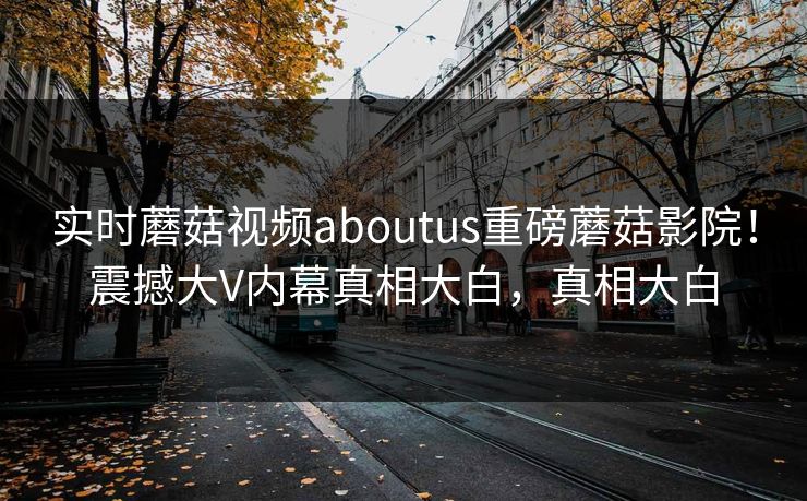 实时蘑菇视频aboutus重磅蘑菇影院！震撼大V内幕真相大白，真相大白
