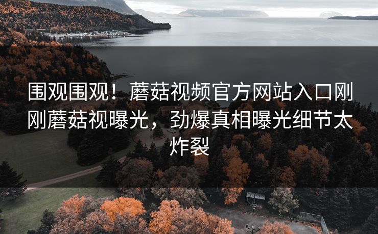 围观围观！蘑菇视频官方网站入口刚刚蘑菇视曝光，劲爆真相曝光细节太炸裂