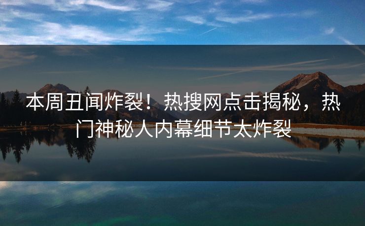 本周丑闻炸裂！热搜网点击揭秘，热门神秘人内幕细节太炸裂