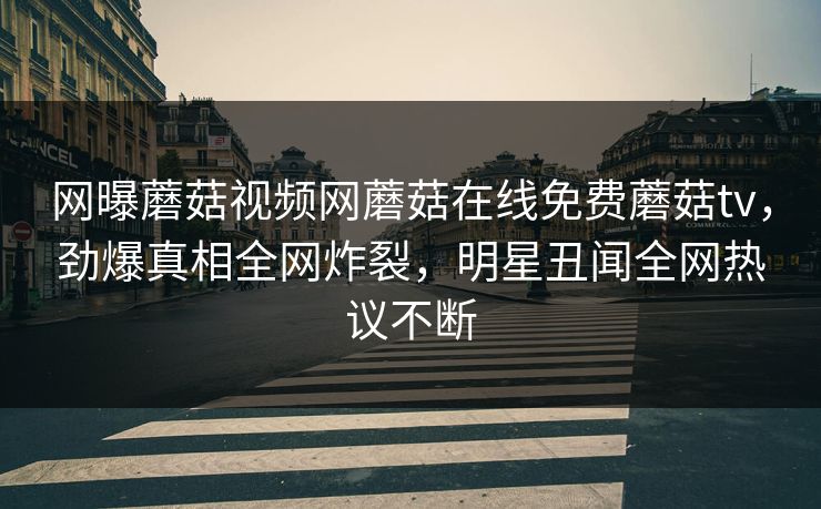 网曝蘑菇视频网蘑菇在线免费蘑菇tv，劲爆真相全网炸裂，明星丑闻全网热议不断