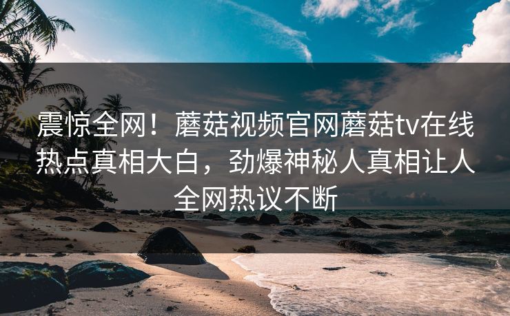 震惊全网！蘑菇视频官网蘑菇tv在线热点真相大白，劲爆神秘人真相让人全网热议不断