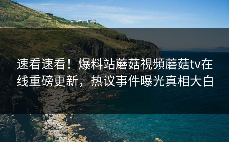 速看速看！爆料站蘑菇視頻蘑菇tv在线重磅更新，热议事件曝光真相大白