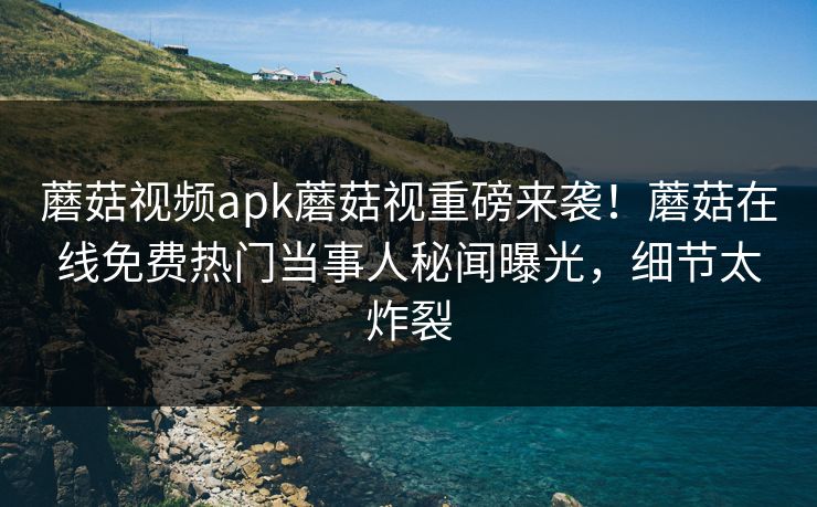 蘑菇视频apk蘑菇视重磅来袭！蘑菇在线免费热门当事人秘闻曝光，细节太炸裂