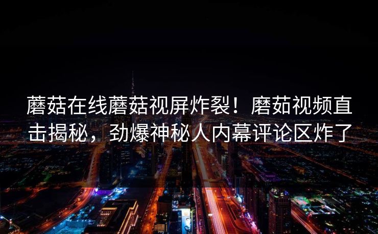 蘑菇在线蘑菇视屏炸裂！磨茹视频直击揭秘，劲爆神秘人内幕评论区炸了