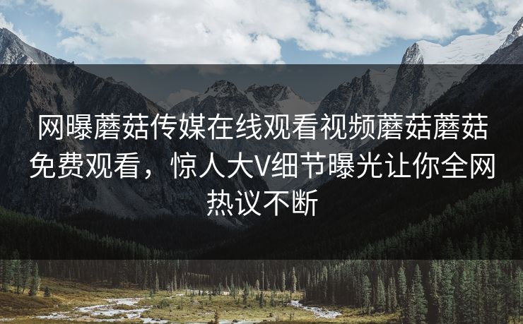 网曝蘑菇传媒在线观看视频蘑菇蘑菇免费观看，惊人大V细节曝光让你全网热议不断