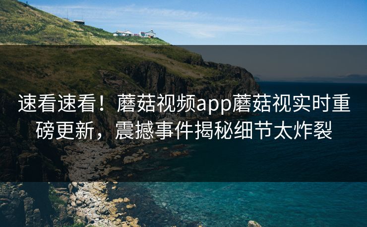 速看速看！蘑菇视频app蘑菇视实时重磅更新，震撼事件揭秘细节太炸裂