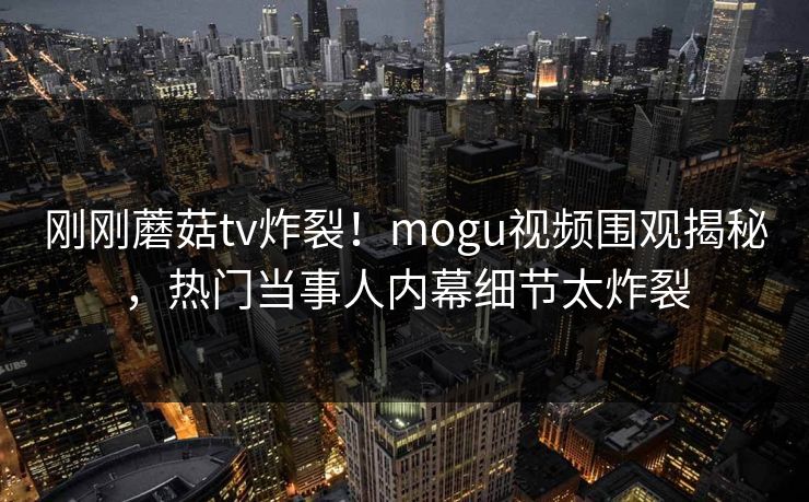 刚刚蘑菇tv炸裂！mogu视频围观揭秘，热门当事人内幕细节太炸裂