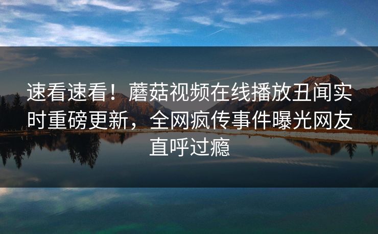 速看速看！蘑菇视频在线播放丑闻实时重磅更新，全网疯传事件曝光网友直呼过瘾
