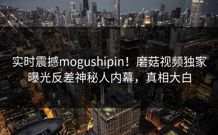 实时震撼mogushipin！磨菇视频独家曝光反差神秘人内幕，真相大白