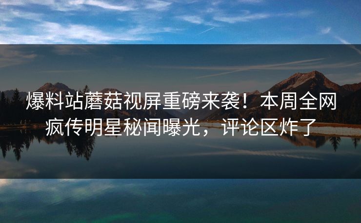 爆料站蘑菇视屏重磅来袭！本周全网疯传明星秘闻曝光，评论区炸了