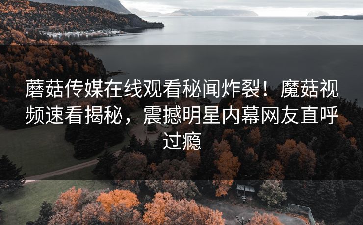 蘑菇传媒在线观看秘闻炸裂！魔菇视频速看揭秘，震撼明星内幕网友直呼过瘾