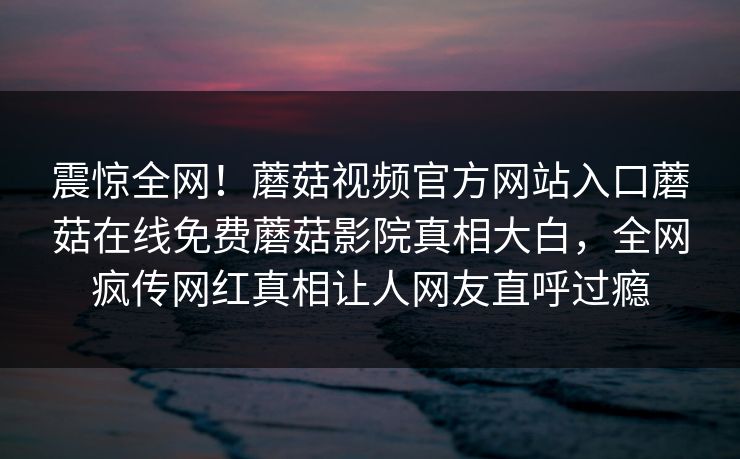 震惊全网！蘑菇视频官方网站入口蘑菇在线免费蘑菇影院真相大白，全网疯传网红真相让人网友直呼过瘾