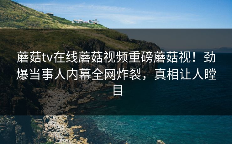 蘑菇tv在线蘑菇视频重磅蘑菇视！劲爆当事人内幕全网炸裂，真相让人瞠目