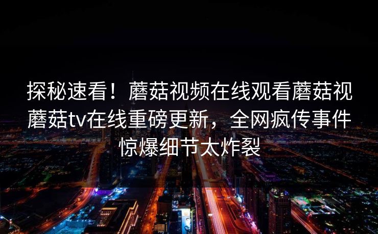 探秘速看！蘑菇视频在线观看蘑菇视蘑菇tv在线重磅更新，全网疯传事件惊爆细节太炸裂