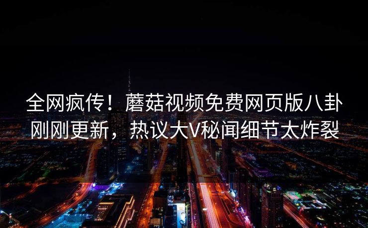 全网疯传！蘑菇视频免费网页版八卦刚刚更新，热议大V秘闻细节太炸裂