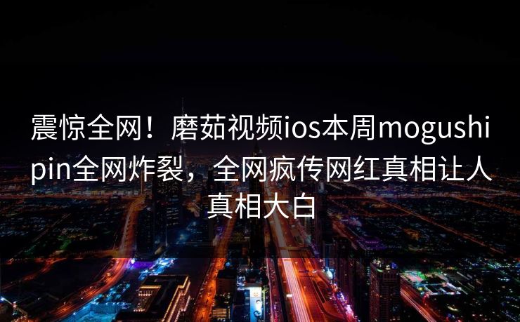 震惊全网！磨茹视频ios本周mogushipin全网炸裂，全网疯传网红真相让人真相大白