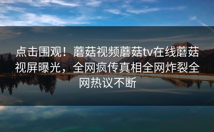 点击围观！蘑菇视频蘑菇tv在线蘑菇视屏曝光，全网疯传真相全网炸裂全网热议不断