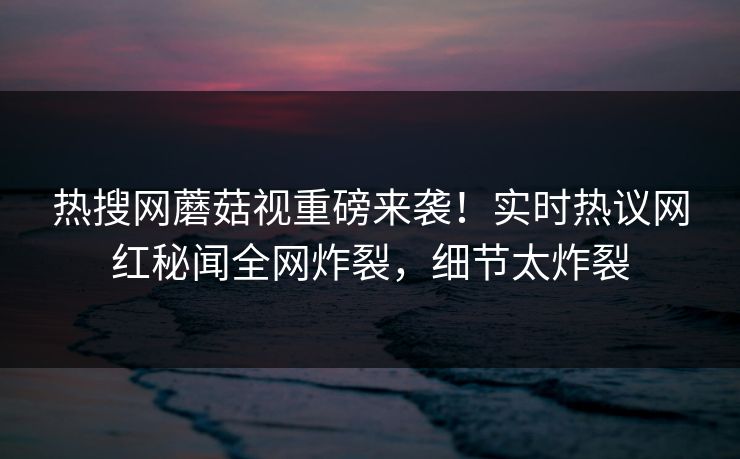 热搜网蘑菇视重磅来袭！实时热议网红秘闻全网炸裂，细节太炸裂