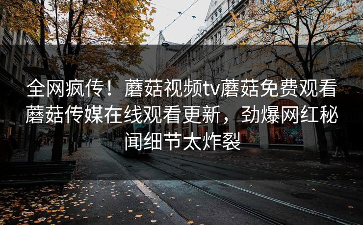 全网疯传！蘑菇视频tv蘑菇免费观看蘑菇传媒在线观看更新，劲爆网红秘闻细节太炸裂
