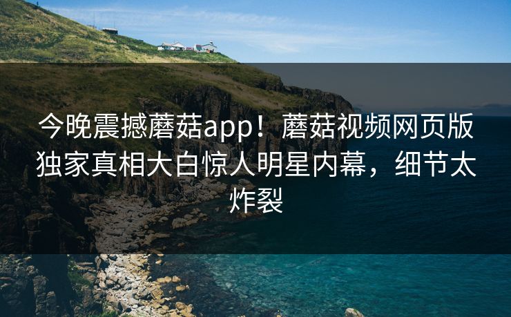 今晚震撼蘑菇app！蘑菇视频网页版独家真相大白惊人明星内幕，细节太炸裂
