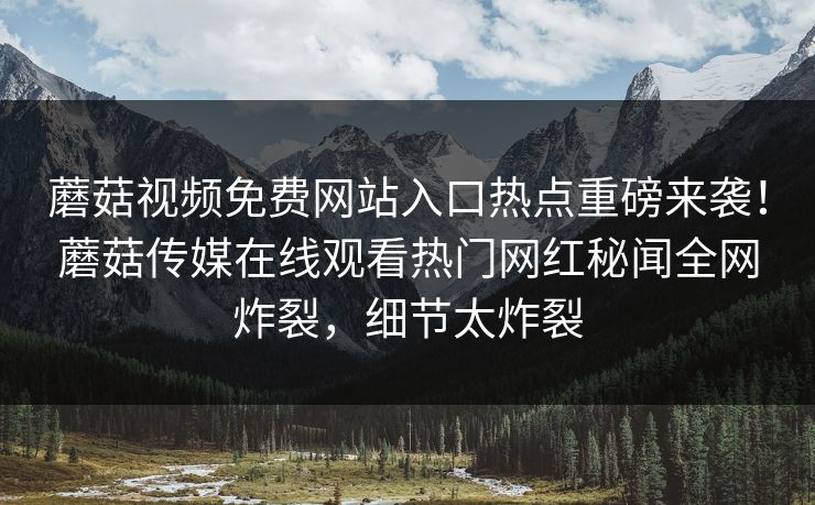 蘑菇视频免费网站入口热点重磅来袭！蘑菇传媒在线观看热门网红秘闻全网炸裂，细节太炸裂