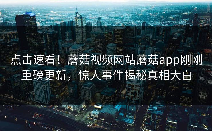 点击速看！蘑菇视频网站蘑菇app刚刚重磅更新，惊人事件揭秘真相大白