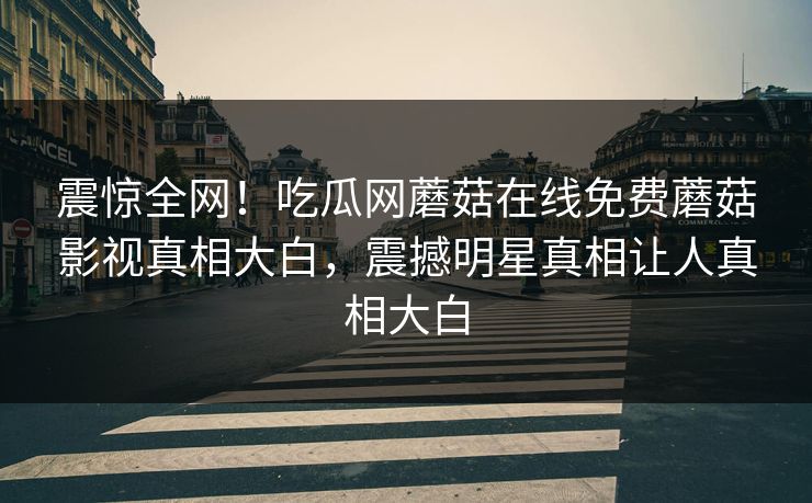 震惊全网！吃瓜网蘑菇在线免费蘑菇影视真相大白，震撼明星真相让人真相大白