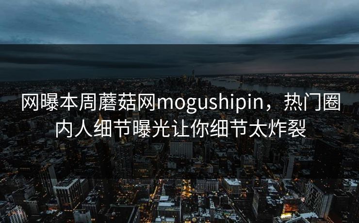 网曝本周蘑菇网mogushipin，热门圈内人细节曝光让你细节太炸裂