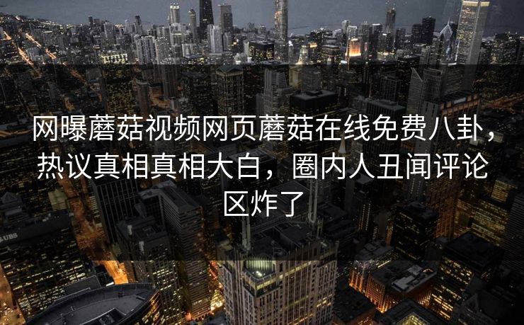 网曝蘑菇视频网页蘑菇在线免费八卦，热议真相真相大白，圈内人丑闻评论区炸了
