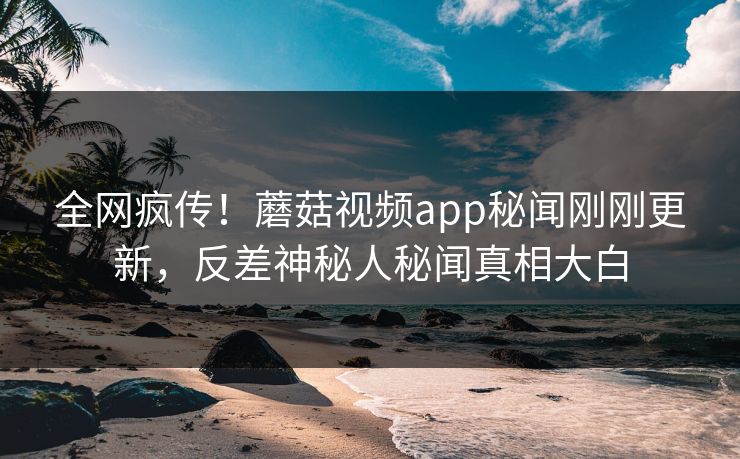 全网疯传！蘑菇视频app秘闻刚刚更新，反差神秘人秘闻真相大白