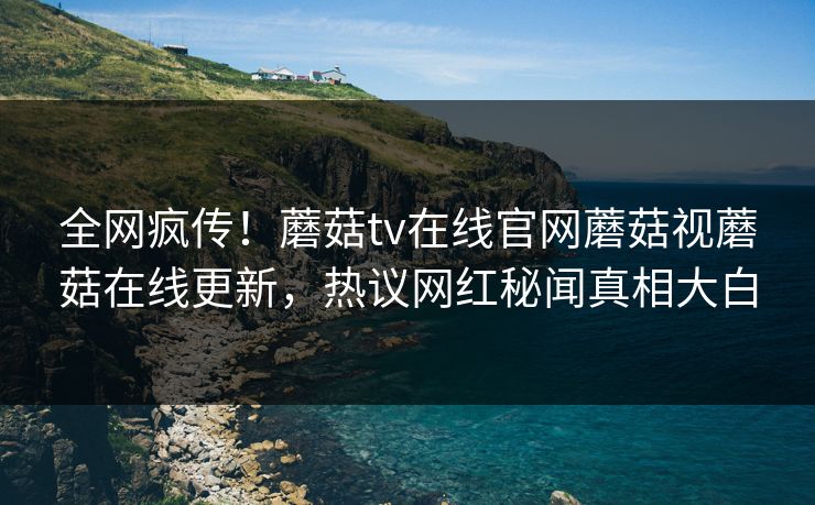 全网疯传！蘑菇tv在线官网蘑菇视蘑菇在线更新，热议网红秘闻真相大白