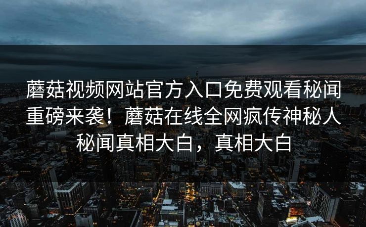 蘑菇视频网站官方入口免费观看秘闻重磅来袭！蘑菇在线全网疯传神秘人秘闻真相大白，真相大白