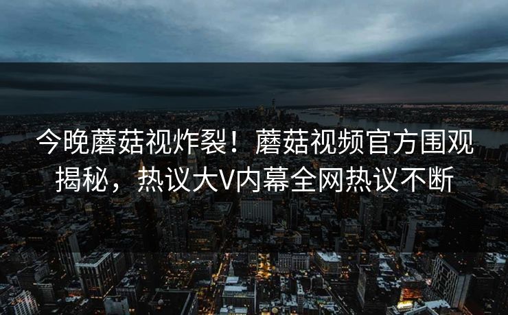 今晚蘑菇视炸裂！蘑菇视频官方围观揭秘，热议大V内幕全网热议不断