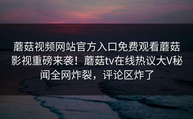 蘑菇视频网站官方入口免费观看蘑菇影视重磅来袭！蘑菇tv在线热议大V秘闻全网炸裂，评论区炸了