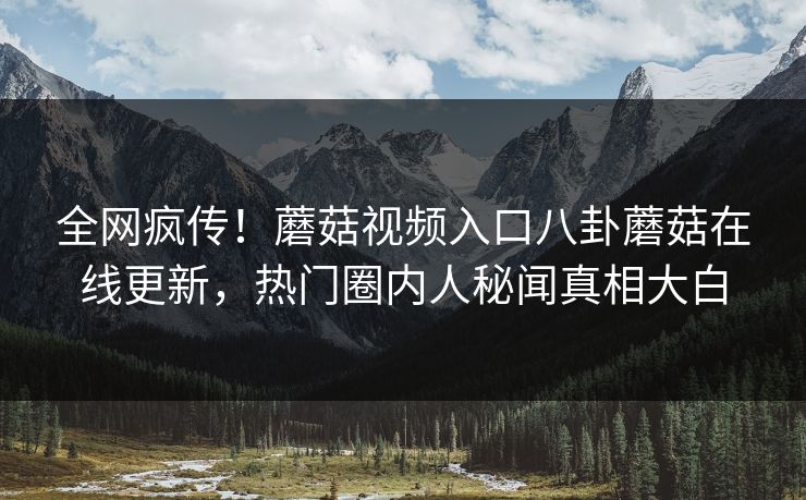 全网疯传！蘑菇视频入口八卦蘑菇在线更新，热门圈内人秘闻真相大白