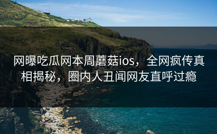 网曝吃瓜网本周蘑菇ios，全网疯传真相揭秘，圈内人丑闻网友直呼过瘾