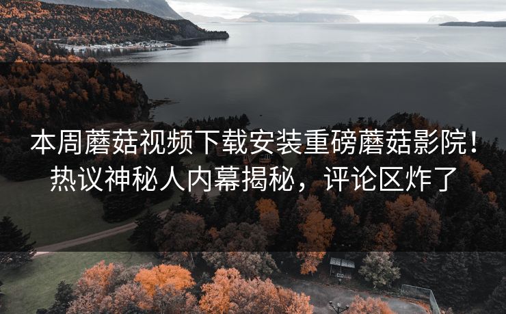 本周蘑菇视频下载安装重磅蘑菇影院！热议神秘人内幕揭秘，评论区炸了