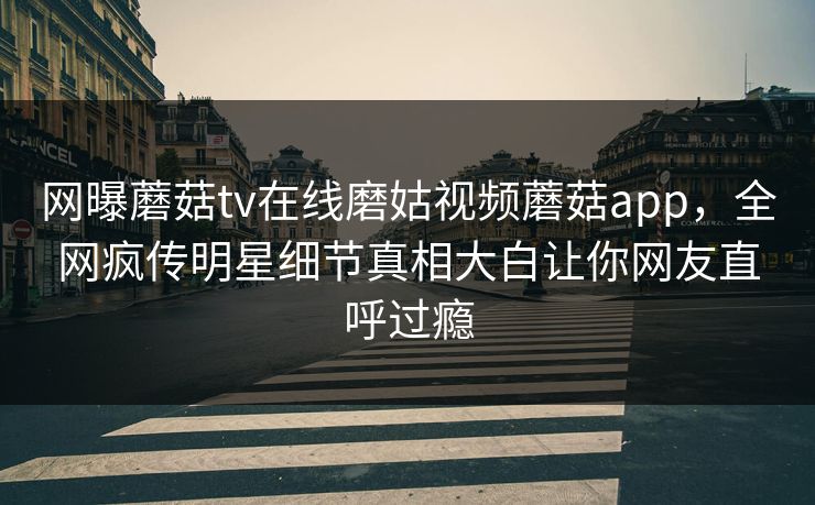 网曝蘑菇tv在线磨姑视频蘑菇app，全网疯传明星细节真相大白让你网友直呼过瘾