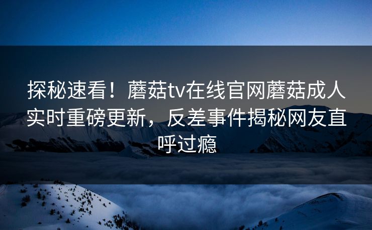 探秘速看！蘑菇tv在线官网蘑菇成人实时重磅更新，反差事件揭秘网友直呼过瘾