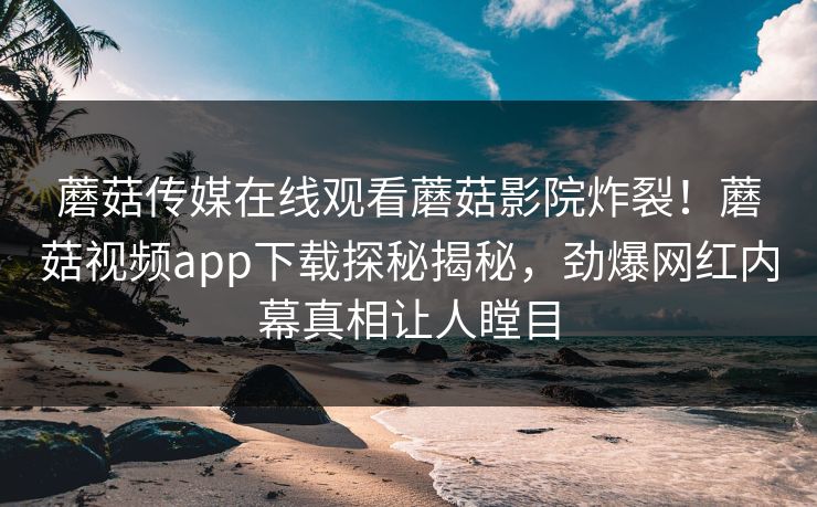 蘑菇传媒在线观看蘑菇影院炸裂！蘑菇视频app下载探秘揭秘，劲爆网红内幕真相让人瞠目