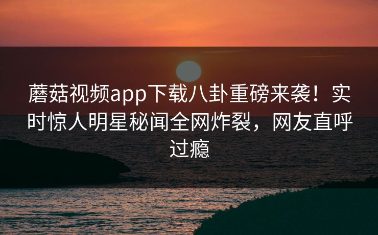 蘑菇视频app下载八卦重磅来袭！实时惊人明星秘闻全网炸裂，网友直呼过瘾