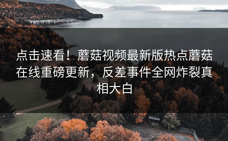 点击速看！蘑菇视频最新版热点蘑菇在线重磅更新，反差事件全网炸裂真相大白
