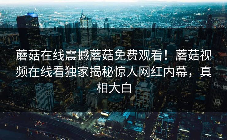 蘑菇在线震撼蘑菇免费观看！蘑菇视频在线看独家揭秘惊人网红内幕，真相大白