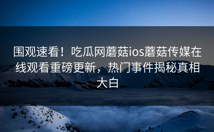围观速看！吃瓜网蘑菇ios蘑菇传媒在线观看重磅更新，热门事件揭秘真相大白