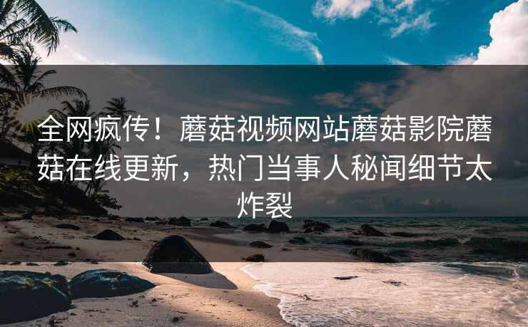 全网疯传！蘑菇视频网站蘑菇影院蘑菇在线更新，热门当事人秘闻细节太炸裂