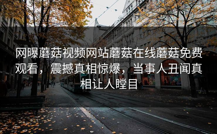 网曝蘑菇视频网站蘑菇在线蘑菇免费观看，震撼真相惊爆，当事人丑闻真相让人瞠目