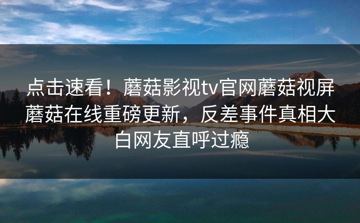 点击速看！蘑菇影视tv官网蘑菇视屏蘑菇在线重磅更新，反差事件真相大白网友直呼过瘾