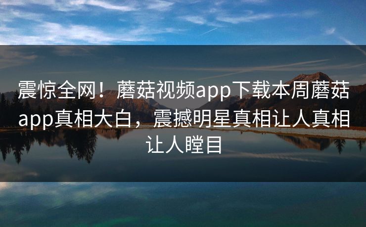 震惊全网！蘑菇视频app下载本周蘑菇app真相大白，震撼明星真相让人真相让人瞠目
